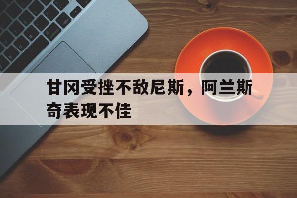 爱游戏官方入口-包含甘冈受挫不敌尼斯，阿兰斯奇表现不佳的词条